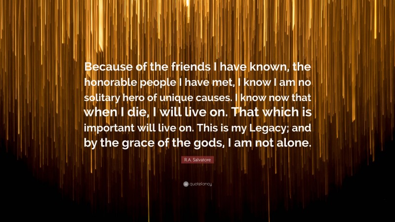 R.A. Salvatore Quote: “Because of the friends I have known, the honorable people I have met, I know I am no solitary hero of unique causes. I know now that when I die, I will live on. That which is important will live on. This is my Legacy; and by the grace of the gods, I am not alone.”