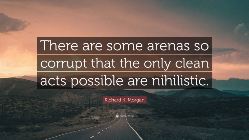 Richard K. Morgan Quote: “There are some arenas so corrupt that the only clean acts possible are nihilistic.”