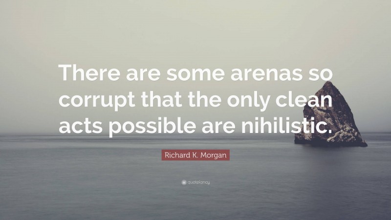 Richard K. Morgan Quote: “There are some arenas so corrupt that the only clean acts possible are nihilistic.”