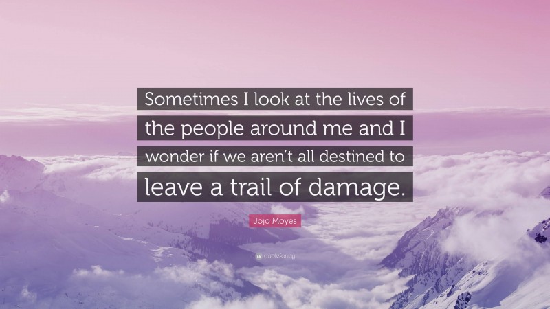 Jojo Moyes Quote: “Sometimes I look at the lives of the people around me and I wonder if we aren’t all destined to leave a trail of damage.”