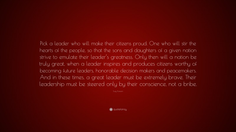 Suzy Kassem Quote: “Pick a leader who will make their citizens proud. One who will stir the hearts of the people, so that the sons and daughters of a given nation strive to emulate their leader’s greatness. Only then will a nation be truly great, when a leader inspires and produces citizens worthy of becoming future leaders, honorable decision makers and peacemakers. And in these times, a great leader must be extremely brave. Their leadership must be steered only by their conscience, not a bribe.”