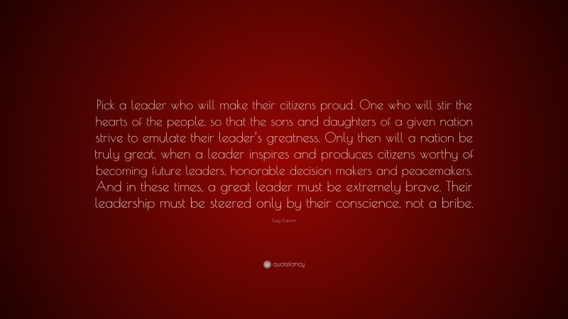 Suzy Kassem Quote: “Pick a leader who will make their citizens proud. One who will stir the hearts of the people, so that the sons and daughters of a given nation strive to emulate their leader’s greatness. Only then will a nation be truly great, when a leader inspires and produces citizens worthy of becoming future leaders, honorable decision makers and peacemakers. And in these times, a great leader must be extremely brave. Their leadership must be steered only by their conscience, not a bribe.”