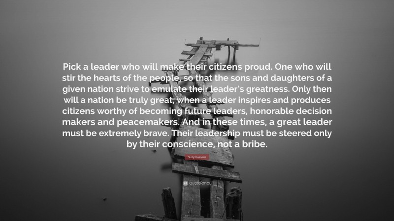 Suzy Kassem Quote: “Pick a leader who will make their citizens proud. One who will stir the hearts of the people, so that the sons and daughters of a given nation strive to emulate their leader’s greatness. Only then will a nation be truly great, when a leader inspires and produces citizens worthy of becoming future leaders, honorable decision makers and peacemakers. And in these times, a great leader must be extremely brave. Their leadership must be steered only by their conscience, not a bribe.”