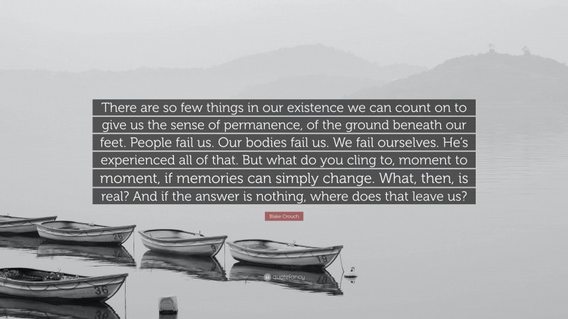 Blake Crouch Quote: “There are so few things in our existence we can count on to give us the sense of permanence, of the ground beneath our feet. People fail us. Our bodies fail us. We fail ourselves. He’s experienced all of that. But what do you cling to, moment to moment, if memories can simply change. What, then, is real? And if the answer is nothing, where does that leave us?”