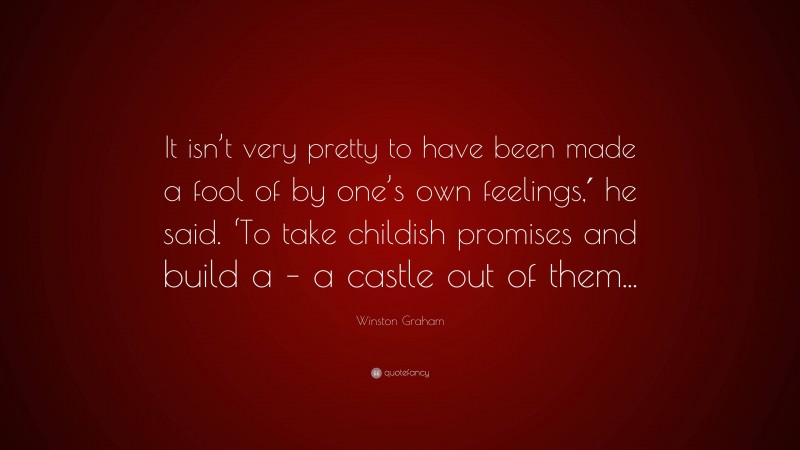 Winston Graham Quote: “It isn’t very pretty to have been made a fool of by one’s own feelings,′ he said. ‘To take childish promises and build a – a castle out of them...”