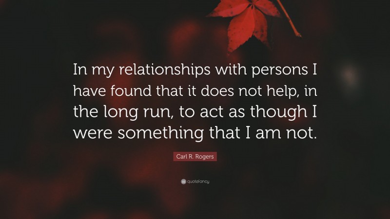 Carl R. Rogers Quote: “In my relationships with persons I have found that it does not help, in the long run, to act as though I were something that I am not.”