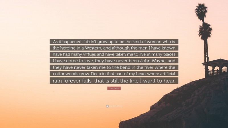 Joan Didion Quote: “As it happened, I didn’t grow up to be the kind of woman who is the heroine in a Western, and although the men I have known have had many virtues and have taken me to live in many places I have come to love, they have never been John Wayne, and they have never taken me to the bend in the river where the cottonwoods grow. Deep in that part of my heart where artificial rain forever falls, that is still the line I want to hear.”