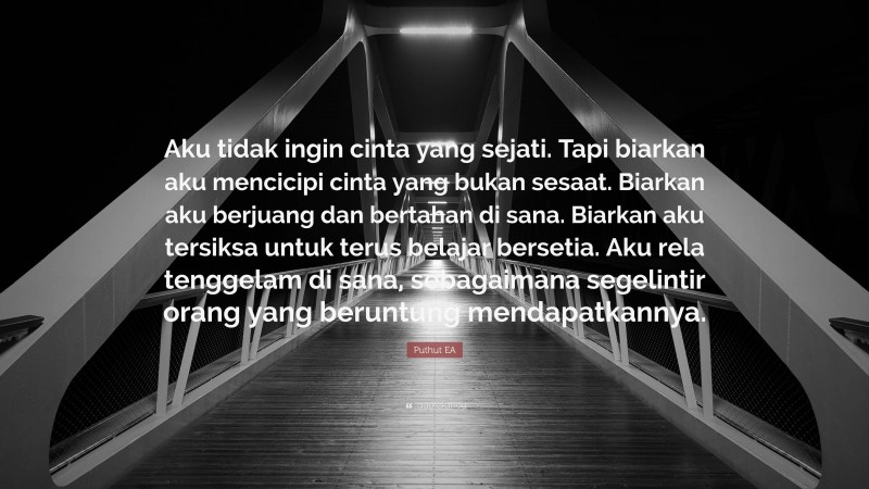 Puthut EA Quote: “Aku tidak ingin cinta yang sejati. Tapi biarkan aku mencicipi cinta yang bukan sesaat. Biarkan aku berjuang dan bertahan di sana. Biarkan aku tersiksa untuk terus belajar bersetia. Aku rela tenggelam di sana, sebagaimana segelintir orang yang beruntung mendapatkannya.”