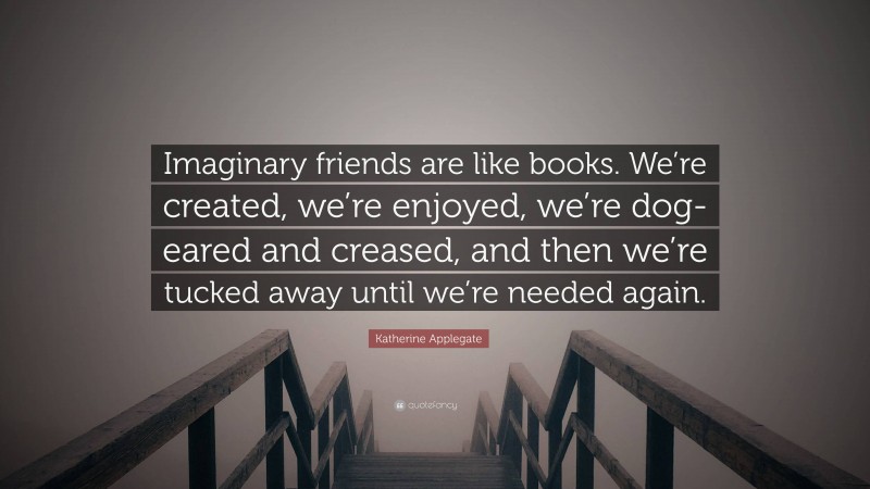 Katherine Applegate Quote: “Imaginary friends are like books. We’re created, we’re enjoyed, we’re dog-eared and creased, and then we’re tucked away until we’re needed again.”