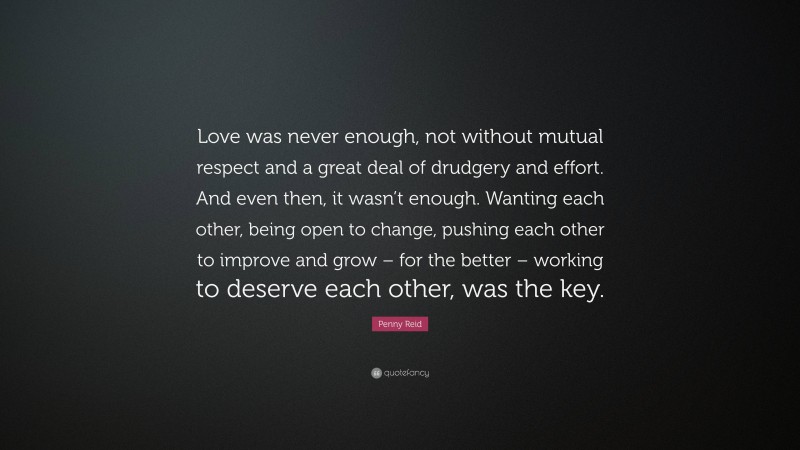 Penny Reid Quote: “Love was never enough, not without mutual respect and a great deal of drudgery and effort. And even then, it wasn’t enough. Wanting each other, being open to change, pushing each other to improve and grow – for the better – working to deserve each other, was the key.”
