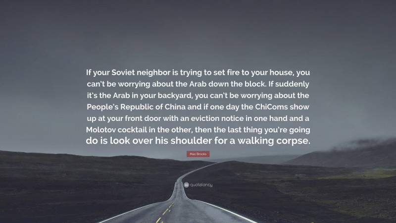 Max Brooks Quote: “If your Soviet neighbor is trying to set fire to your house, you can’t be worrying about the Arab down the block. If suddenly it’s the Arab in your backyard, you can’t be worrying about the People’s Republic of China and if one day the ChiComs show up at your front door with an eviction notice in one hand and a Molotov cocktail in the other, then the last thing you’re going do is look over his shoulder for a walking corpse.”