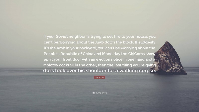 Max Brooks Quote: “If your Soviet neighbor is trying to set fire to your house, you can’t be worrying about the Arab down the block. If suddenly it’s the Arab in your backyard, you can’t be worrying about the People’s Republic of China and if one day the ChiComs show up at your front door with an eviction notice in one hand and a Molotov cocktail in the other, then the last thing you’re going do is look over his shoulder for a walking corpse.”