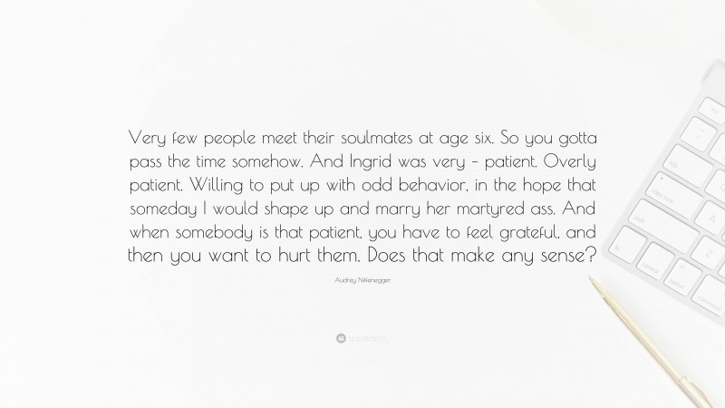Audrey Niffenegger Quote: “Very few people meet their soulmates at age six. So you gotta pass the time somehow. And Ingrid was very – patient. Overly patient. Willing to put up with odd behavior, in the hope that someday I would shape up and marry her martyred ass. And when somebody is that patient, you have to feel grateful, and then you want to hurt them. Does that make any sense?”