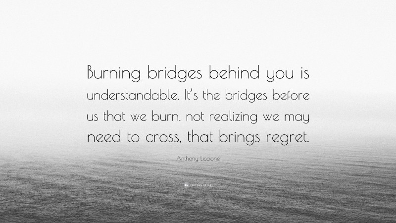 Anthony Liccione Quote: “Burning bridges behind you is understandable. It’s the bridges before us that we burn, not realizing we may need to cross, that brings regret.”