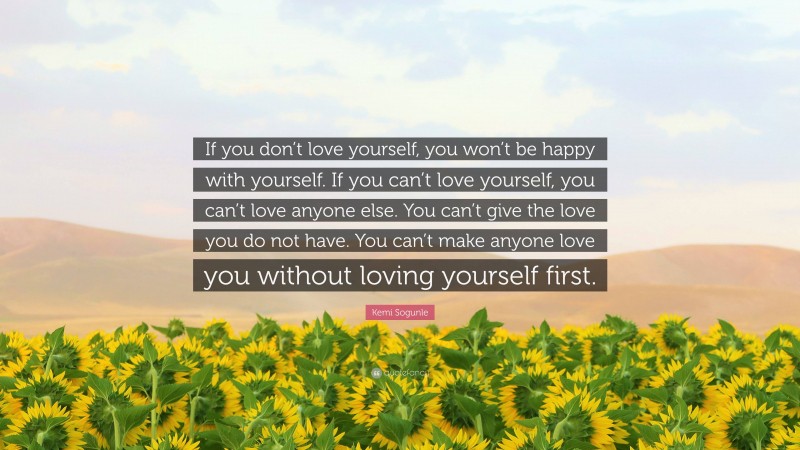 Kemi Sogunle Quote: “If you don’t love yourself, you won’t be happy with yourself. If you can’t love yourself, you can’t love anyone else. You can’t give the love you do not have. You can’t make anyone love you without loving yourself first.”