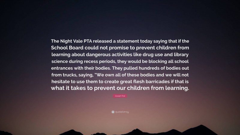 Joseph Fink Quote: “The Night Vale PTA released a statement today saying that if the School Board could not promise to prevent children from learning about dangerous activities like drug use and library science during recess periods, they would be blocking all school entrances with their bodies. They pulled hundreds of bodies out from trucks, saying, “We own all of these bodies and we will not hesitate to use them to create great flesh barricades if that is what it takes to prevent our children from learning.”