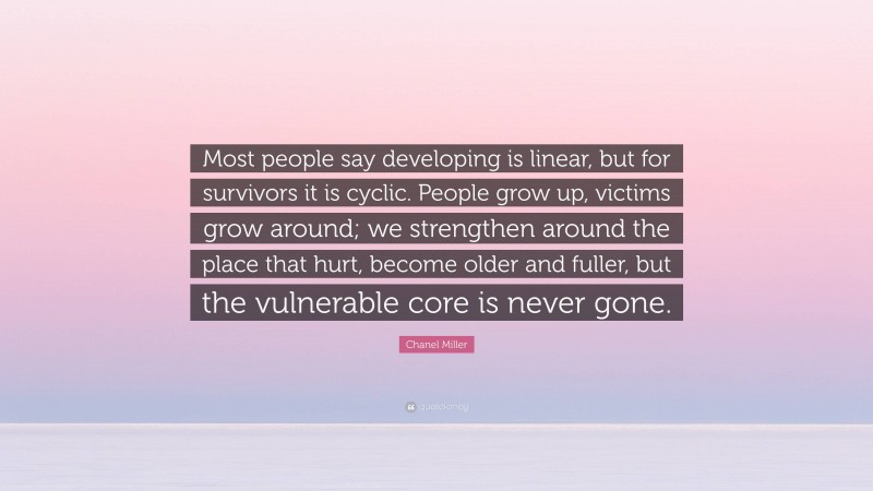Chanel Miller Quote: “Most people say developing is linear, but for survivors it is cyclic. People grow up, victims grow around; we strengthen around the place that hurt, become older and fuller, but the vulnerable core is never gone.”