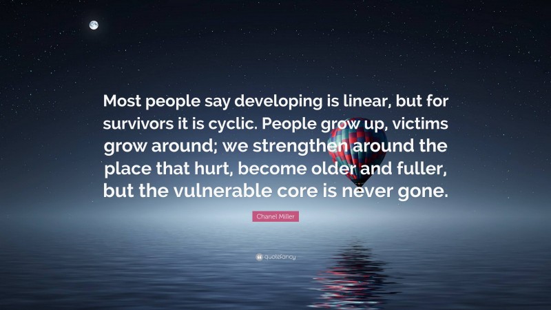 Chanel Miller Quote: “Most people say developing is linear, but for survivors it is cyclic. People grow up, victims grow around; we strengthen around the place that hurt, become older and fuller, but the vulnerable core is never gone.”