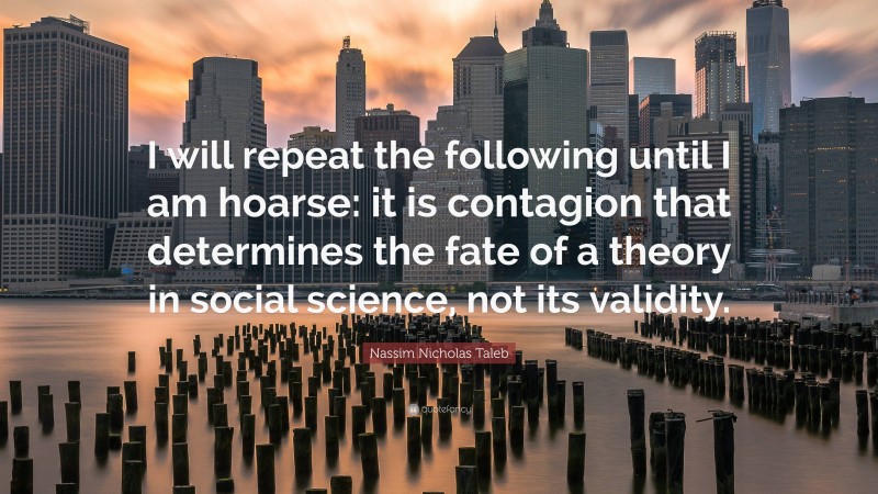 Nassim Nicholas Taleb Quote: “I will repeat the following until I am hoarse: it is contagion that determines the fate of a theory in social science, not its validity.”