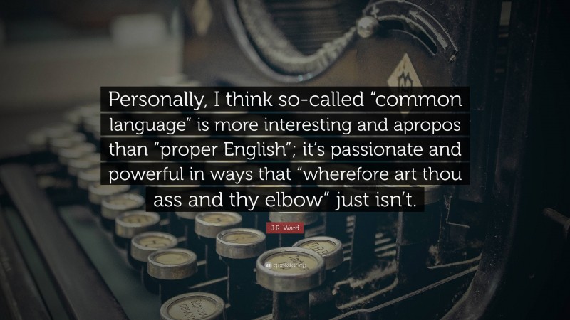 J.R. Ward Quote: “Personally, I think so-called “common language” is more interesting and apropos than “proper English”; it’s passionate and powerful in ways that “wherefore art thou ass and thy elbow” just isn’t.”