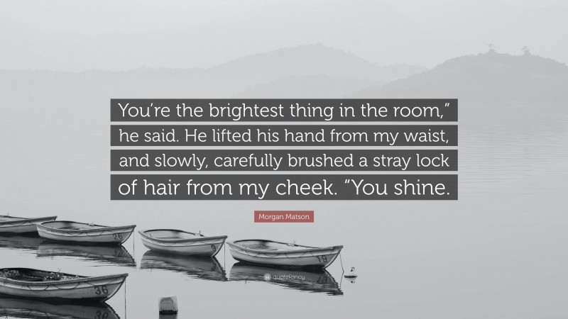 Morgan Matson Quote: “You’re the brightest thing in the room,” he said. He lifted his hand from my waist, and slowly, carefully brushed a stray lock of hair from my cheek. “You shine.”