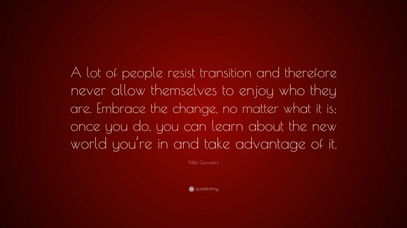 Nikki Giovanni Quote: “A lot of people resist transition and therefore never allow themselves to enjoy who they are. Embrace the change, no matter what it is; once you do, you can learn about the new world you’re in and take advantage of it.”