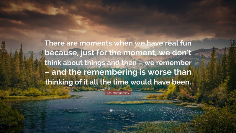 L.M. Montgomery Quote: “There are moments when we have real fun because, just for the moment, we don’t think about things and then – we remember – and the remembering is worse than thinking of it all the time would have been.”