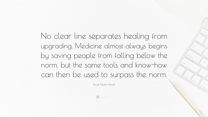 Yuval Noah Harari Quote: “No clear line separates healing from upgrading. Medicine almost always begins by saving people from falling below the norm, but the same tools and know-how can then be used to surpass the norm.”