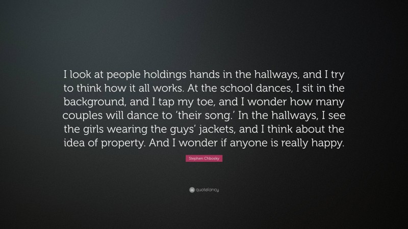 Stephen Chbosky Quote: “I look at people holdings hands in the hallways, and I try to think how it all works. At the school dances, I sit in the background, and I tap my toe, and I wonder how many couples will dance to ‘their song.’ In the hallways, I see the girls wearing the guys’ jackets, and I think about the idea of property. And I wonder if anyone is really happy.”