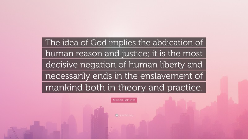 Mikhail Bakunin Quote: “The idea of God implies the abdication of human reason and justice; it is the most decisive negation of human liberty and necessarily ends in the enslavement of mankind both in theory and practice.”