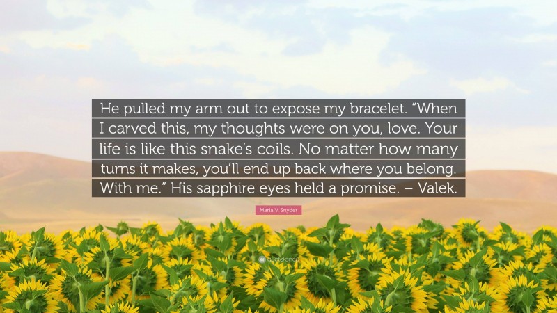 Maria V. Snyder Quote: “He pulled my arm out to expose my bracelet. “When I carved this, my thoughts were on you, love. Your life is like this snake’s coils. No matter how many turns it makes, you’ll end up back where you belong. With me.” His sapphire eyes held a promise. – Valek.”