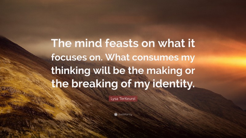 Lysa TerKeurst Quote: “The mind feasts on what it focuses on. What consumes my thinking will be the making or the breaking of my identity.”