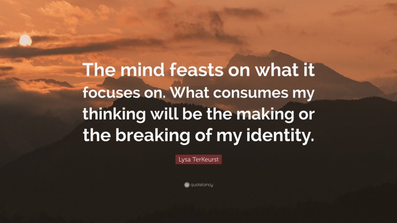 Lysa TerKeurst Quote: “The mind feasts on what it focuses on. What consumes my thinking will be the making or the breaking of my identity.”