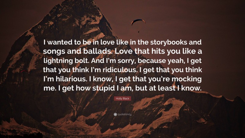 Holly Black Quote: “I wanted to be in love like in the storybooks and songs and ballads. Love that hits you like a lightning bolt. And I’m sorry, because yeah, I get that you think I’m ridiculous. I get that you think I’m hilarious. I know, I get that you’re mocking me. I get how stupid I am, but at least I know.”