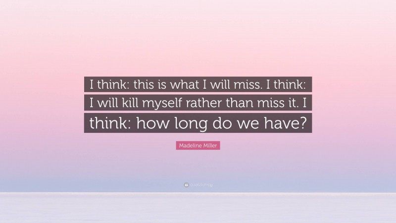 Madeline Miller Quote: “I think: this is what I will miss. I think: I will kill myself rather than miss it. I think: how long do we have?”