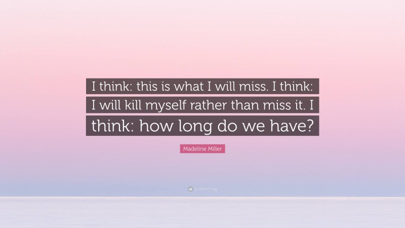 Madeline Miller Quote: “I think: this is what I will miss. I think: I will kill myself rather than miss it. I think: how long do we have?”