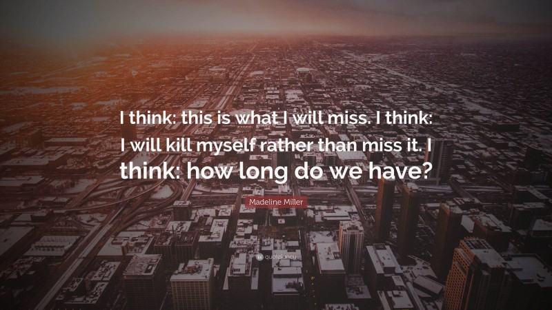 Madeline Miller Quote: “I think: this is what I will miss. I think: I will kill myself rather than miss it. I think: how long do we have?”