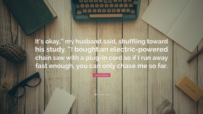 Laurie Notaro Quote: “It’s okay,” my husband said, shuffling toward his study. “I bought an electric-powered chain saw with a plug-in cord so if I run away fast enough, you can only chase me so far.”