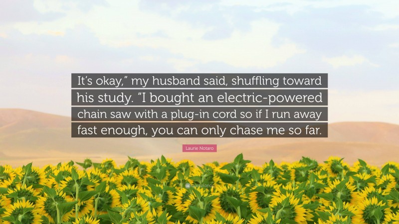 Laurie Notaro Quote: “It’s okay,” my husband said, shuffling toward his study. “I bought an electric-powered chain saw with a plug-in cord so if I run away fast enough, you can only chase me so far.”