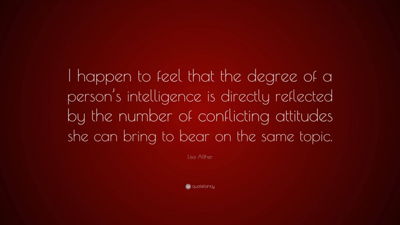 Lisa Alther Quote: “I happen to feel that the degree of a person’s intelligence is directly reflected by the number of conflicting attitudes she can bring to bear on the same topic.”