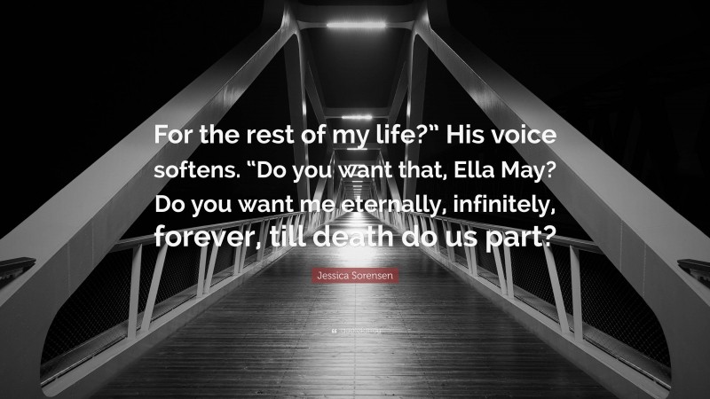 Jessica Sorensen Quote: “For the rest of my life?” His voice softens. “Do you want that, Ella May? Do you want me eternally, infinitely, forever, till death do us part?”