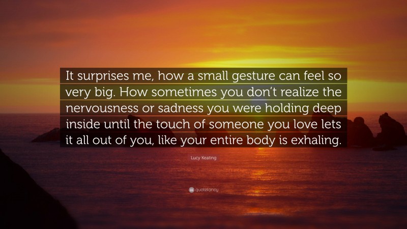 Lucy Keating Quote: “It surprises me, how a small gesture can feel so very big. How sometimes you don’t realize the nervousness or sadness you were holding deep inside until the touch of someone you love lets it all out of you, like your entire body is exhaling.”