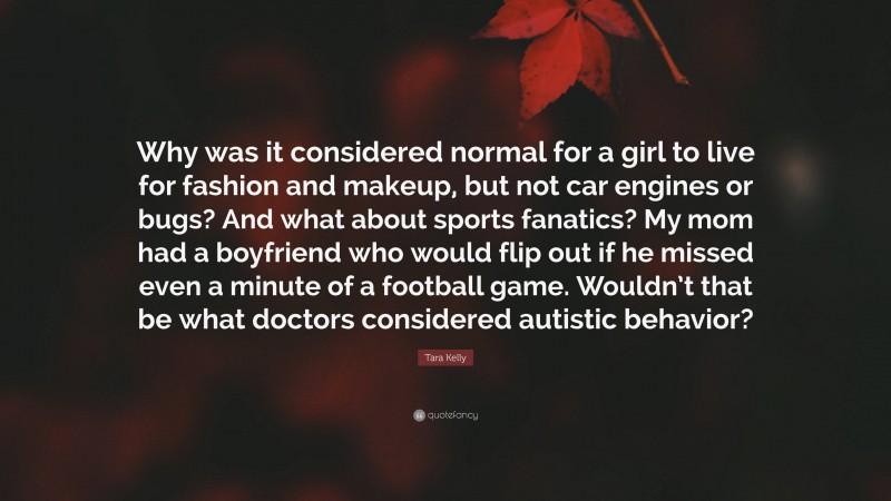 Tara Kelly Quote: “Why was it considered normal for a girl to live for fashion and makeup, but not car engines or bugs? And what about sports fanatics? My mom had a boyfriend who would flip out if he missed even a minute of a football game. Wouldn’t that be what doctors considered autistic behavior?”