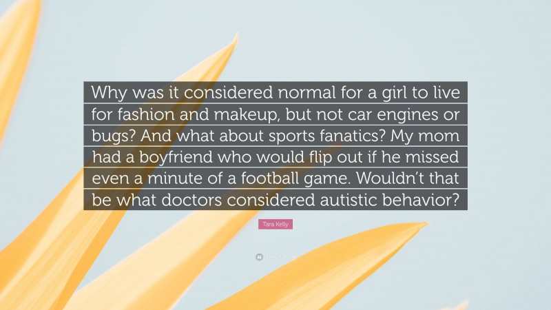 Tara Kelly Quote: “Why was it considered normal for a girl to live for fashion and makeup, but not car engines or bugs? And what about sports fanatics? My mom had a boyfriend who would flip out if he missed even a minute of a football game. Wouldn’t that be what doctors considered autistic behavior?”