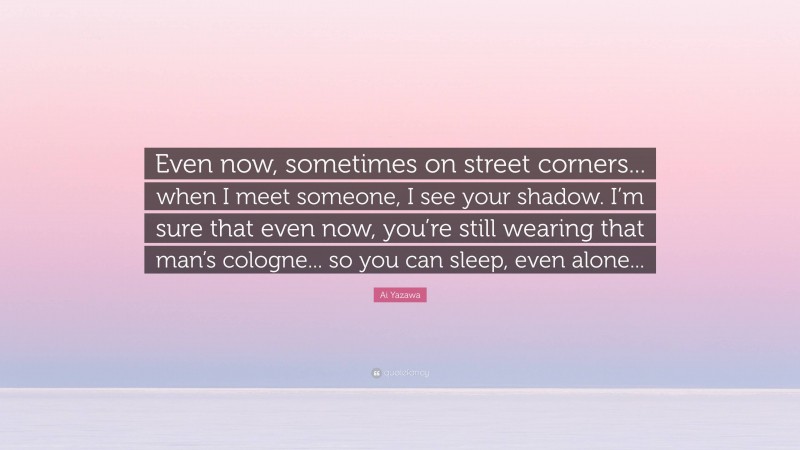 Ai Yazawa Quote: “Even now, sometimes on street corners... when I meet someone, I see your shadow. I’m sure that even now, you’re still wearing that man’s cologne... so you can sleep, even alone...”