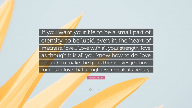 Yasmina Khadra Quote: “If you want your life to be a small part of eternity, to be lucid even in the heart of madness, love... Love with all your strength, love as though it is all you know how to do, love enough to make the gods themselves jealous... for it is in love that all ugliness reveals its beauty.”