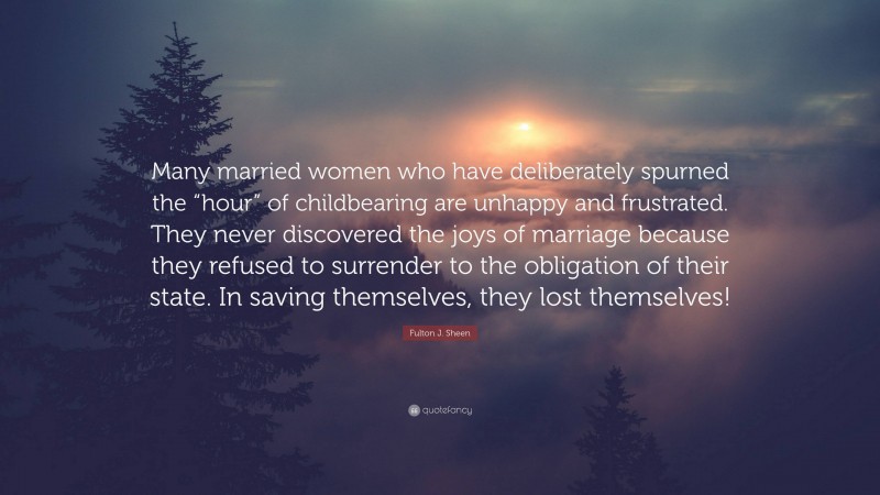 Fulton J. Sheen Quote: “Many married women who have deliberately spurned the “hour” of childbearing are unhappy and frustrated. They never discovered the joys of marriage because they refused to surrender to the obligation of their state. In saving themselves, they lost themselves!”