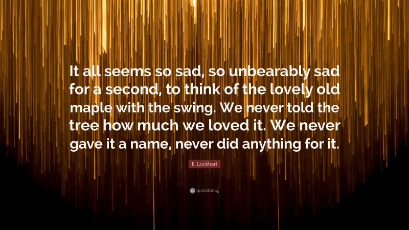 E. Lockhart Quote: “It all seems so sad, so unbearably sad for a second, to think of the lovely old maple with the swing. We never told the tree how much we loved it. We never gave it a name, never did anything for it.”