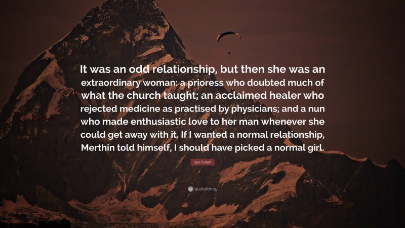 Ken Follett Quote: “It was an odd relationship, but then she was an extraordinary woman: a prioress who doubted much of what the church taught; an acclaimed healer who rejected medicine as practised by physicians; and a nun who made enthusiastic love to her man whenever she could get away with it. If I wanted a normal relationship, Merthin told himself, I should have picked a normal girl.”