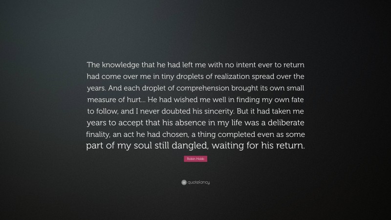 Robin Hobb Quote: “The knowledge that he had left me with no intent ever to return had come over me in tiny droplets of realization spread over the years. And each droplet of comprehension brought its own small measure of hurt... He had wished me well in finding my own fate to follow, and I never doubted his sincerity. But it had taken me years to accept that his absence in my life was a deliberate finality, an act he had chosen, a thing completed even as some part of my soul still dangled, waiting for his return.”
